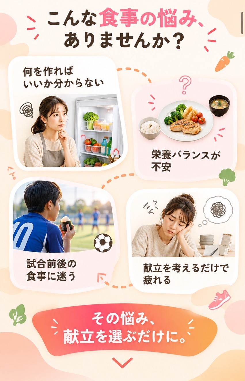 こんな食事の悩み、ありませんか？身長や身体を大きくしたいけど、どんな献立がいいか分からない。栄養バランスが合っているのか不安。試合前後、何を食べさせればいいのか迷う。献立を考えるだけで疲れてしまう。その悩み、献立を選ぶだけに。